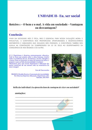 _________________________________________________________________________
_________________________________________________________________________
_________________________________________________________________________
_________________________________________________________________________
_________________________________________________________________________
_________________________________________________________________________
_________________________________________________________________________
_________________________________________________________________________
________________________________________________________________________
anotações:
UNIDADE II- Eu, ser social
Roteiro 1 - O bem e o mal. A vida em sociedade - Vantagem
ou desvantagem?
VIVER EM SOCIEDADE NÃO É FÁCIL, MAS É ESSENCIAL PARA NOSSA EVOLUÇÃO MORAL E
INTELECTUAL. A CONVIVÊNCIA NOS PROPORCIONA OPORTUNIDADES E DESENVOLVERMOS
SENTIMENTOS E HABILIDADES QUE ISOLADOS NÃO PODEMOS. A CONVIVÊNCIA TAMBÉM NOS
AUXILIA NA CONSTRUÇÃO DA COMPREENSÃO DA LEI DE DEUS NO DESPERTAMENTO DA
CONSCIÊNCIA DE NÓS MESMOS E DO OUTRO.
Conclusão
O [...] Espiritismo é doutrina eminentemente educativa.
Com as luzes que projeta sobre a alma humana, resolve
todos os problemas do ser, do destino e da dor. Dirigido à
criança, toma no presente as mãos do homem do futuro e
prepara-o para as lides da imortalidade triunfante.
Afirmamos, pois, sem receio: Espiritismo e Educação são
partes essenciais de um mesmo todo na sementeira do
amor integral.
Lins de Vasconcelos
FRANCO. Divaldo Pereira. Crestomatia da imortalidade.
Por Diversos Espíritos. Educação e Espiritismo; ed.1.
Salvador, BA 1969.
Reflexão individual: Eu aproveito bem da vantagem de viver em sociedade?
 