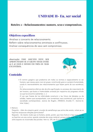 Roteiro 2 - Relacionamentos: namoro, sexo e compromisso.
IAnalisar o conceito de relacionamento.
Refletir sobre relacionamentos amistosos e conflituosos.
Analisar consequências do sexo sem compromisso.
Objetivos específicos
O instinto gregário que predomina em todos os animais e especialmente no ser
humano, que nasceu para viver em grupo, constituindo greis e a própria humanidade,
condu-lo inevitavelmente aos relacionamentos que fazem parte da sua existência.
[...]
Namoro
Os relacionamentos afetivos são de alta significação no processo de crescimento do
ser humano, que busca a fraternidade universal por impositivo do progresso infindo
ao qual se encontra submetido. [...]
O uso que fizeres de tua afetividade construirá o teu futuro de bênçãos ou de
solidão, mesmo que acompanhado, num tormentoso vazio existencial, que tipifica a
sociedade contemporânea. Joanna de Ângelis. (FRANCO, Divaldo P.– Ilumina-te.
Inter Vidas.)
Pergunta - Além da simpatia geral, oriunda da semelhança que entre eles exista, votam-se os
Espíritos recíprocas afeições particulares?
Resposta - Do mesmo modo que os homens, sendo, porém, que mais forte é o laço que prende
os Espíritos uns aos outros, quando carentes de corpo material, porque então esse laço não se
acha exposto às vicissitudes das paixões. Item no. 291, de O Livro dos Espíritos.
observação: ESSE ASSUNTO DEVE SER
APROFUNDADO SE O GRUPO TIVER ENTRE
16 E 18 ANOS E DIVIDO EM TRÊS OU MAIS
ENCONTROS.
UNIDADE II- Eu, ser social
Conteúdo
 
