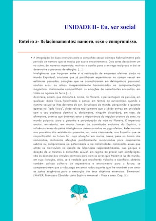 Roteiro 2- Relacionamentos: namoro, sexo e compromisso.
A integração de duas criaturas para a comunhão sexual começa habitualmente pelo
período de namoro que se traduz por suave encantamento. Dois seres descobrem um
no outro, de maneira imprevista, motivos e apelos para a entrega recíproca e daí se
desenvolve o processo de atração. [...]
Inteligências que traçaram entre si a realização de empresas afetivas ainda no
Mundo Espiritual, criaturas que já partilharam experiências no campo sexual em
estâncias passadas, corações que se acumpliciaram em delinquência passional,
noutras eras, ou almas inesperadamente harmonizadas na complementação
magnética, diariamente compartilham as emoções de semelhantes encontros, em
todos os lugares da Terra.[...]
Acontece, porém, que diminuta é, ainda, no Planeta, a percentagem de pessoas, em
qualquer idade física, habilitadas a pensar em termos de autoanálise, quando o
instinto sexual se lhes derrama do ser. Estudiosos do mundo, perquirindo a questão
apenas no "lado físico", dirão talvez tão-somente que a libido entrou em atividade
com o seu poderoso domínio e, obviamente, ninguém discordará, em tese, da
afirmativa, atentos que devemos estar à importância do impulso criativo do sexo, no
mundo psíquico, para a garantia e perpetuação da vida no Planeta. É imperioso
anotar, entretanto, em muitos lances da caminhada evolutiva do Espírito, a
influência exercida pelas inteligências desencarnadas no jogo afetivo. Referimo-nos
aos parceiros das existências passadas, ou, mais claramente, aos Espíritos que se
corporificarão no futuro lar, cuja atuação, em muitos casos, pesa no ânimo dos
namorados, inclinando afeições pacificamente raciocinadas para casamentos
súbitos ou compromissos na paternidade e na maternidade, namorados esses que
então se matriculam na escola de laboriosas responsabilidades. Isso porque a
doação de si mesmos à comunhão sexual, em regime de prazer sem ponderação,
não os exonera dos vínculos cármicos para com os seres que trazem à luz do mundo,
em cuja floração, aliás, se é verdade que recolherão trabalho e sacrifício, obterão
também valiosa colheita de experiência e ensinamento para o futuro, se
compreenderem que a vida paga em amor todos aqueles que lhe recebem com amor
as justas exigências para a execução dos seus objetivos essenciais. Emmanuel.
(XAVIER, Francisco Cândido– pelo Espírito mmanuel - Vida e sexo. Cap. 3.)
UNIDADE II- Eu, ser social
 