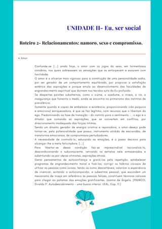 Roteiro 2- Relacionamentos: namoro, sexo e compromisso.
Amor
Confunde-se [...] ainda hoje, o amor com os jogos do sexo, em tormentosos
conúbios, nos quais sobressaem as sensações que os entorpecem e exaurem com
facilidade.
O amor é o alicerce mais vigoroso para a construção de uma personalidade sadia,
por ser gerador de um comportamento equilibrado, por propiciar a satisfação
estética das aspirações e porque emula ao desenvolvimento das faculdades de
engrandecimento espiritual que dormem nos tecidos sutis do Eu profundo.
Se despertas paixões subalternas, como o ciúme, o azedume, a inveja, a ira, a
insegurança que fomenta o medo, ainda se encontra no primarismo dos instintos de
prevalência.
Somente quando é capaz de embelezar a existência, proporcionando vida psíquica
e emocional enriquecedora, é que se faz legítimo, com recursos que o libertam do
ego. Predominando na fase de transição – do instinto para o sentimento – , o ego é o
ditador que comanda as aspirações, que se convertem em conflitos, por
direcionamento inadequado das forças íntimas.
Sendo um dínamo gerador de energia criativa e reparadora, o amor-desejo pode
tornar-se, pela potencialidade que possui, instrumento sórdido de escravidão, de
transtornos emocionais, de compromissos perturbadores.
A necessidade de controlá-lo, educando as emoções, é o passo decisivo para
alcançar-lhe a meta felicitadora. [...]
Para libertar-se dessa condição faz-se imprescindível racionalizá-lo,
descondicionando o subconsciente, retirando os estratos nele armazenados e
substituindo-os por ideias otimistas, aspirações éticas.
Gerar pensamentos de autoconfiança e gravá-los pela repetição; estabelecer
programas de engrandecimento moral e fixá-los; corrigir os hábitos viciosos de
utilizar as pessoas como coisas, tendo-as como descartáveis; valorizar a experiência
de vivenciar, evitando a autocompaixão, a subestima pessoal, que escondem um
mecanismo de inveja em referência às pessoas felizes, constituem técnicas valiosas
para chegar ao patamar das emoções gratificantes. Joanna de Ângelis. (FRANCO,
Divaldo P. Autodescobrimento – uma busca interior. LEAL, Cap. 11.)
UNIDADE II- Eu, ser social
 
