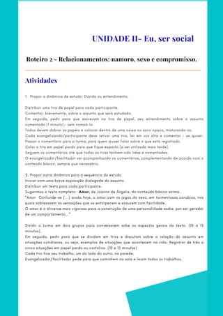 UNIDADE II- Eu, ser social
Roteiro 2 - Relacionamentos: namoro, sexo e compromisso.
1.  Propor a dinâmica de estudo: Dúvida ou entendimento.
   
Distribuir uma tira de papel para cada participante.     
Comentar, brevemente, sobre o assunto que será estudado.     
Em seguida, pedir para que escrevam na tira de papel, seu entendimento sobre o assunto
comentado (1 minuto) – sem nomeá-lo.    
Todos devem dobrar os papéis e colocar dentro de uma caixa ou saco opaco, misturando-os.     
Cada evangelizando/participante deve retirar uma tira, ler em voz alta e comentar – se quiser.
Passar o comentário para a turma, para quem quiser falar sobre o que está registrado.    
Colar a tira em papel pardo para que fique exposto (a ser utilizado mais tarde).     
Seguem os comentários até que todas as tiras tenham sido lidas e comentadas.
O evangelizador/facilitador vai acompanhando os comentários, complementando de acordo com o
conteúdo básico, sempre que necessário.
2. Propor outra dinâmica para a sequência do estudo   
Iniciar com uma breve exposição dialogada do assunto.   
Distribuir um texto para cada participante.
Sugerimos o texto completo:  Amor, de Joanna de Ângelis, do conteúdo básico acima.
“Amor Confunde-se [...] ainda hoje, o amor com os jogos do sexo, em tormentosos conúbios, nos
quais sobressaem as sensações que os entorpecem e exaurem com facilidade.
O amor é o alicerce mais vigoroso para a construção de uma personalidade sadia, por ser gerador
de um comportamento...”
Dividir a turma em dois grupos para conversarem sobe os aspectos gerais do texto. (10 a 15
minutos).     
Em seguida, pedir para que se dividam em trios e discutam sobre a relação do assunto em
situações cotidianas, ou seja, exemplos de situações que acontecem na vida. Registrar de três a
cinco situações em papel pardo ou cartolina. (10 a 15 minutos)    
Cada trio fixa seu trabalho, um do lado do outro, na parede.   
Evangelizador/facilitador pede para que caminhem na sala e leiam todos os trabalhos.
Atividades
 