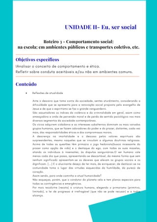 Roteiro 3 - Comportamento social:
na escola; em ambientes públicos e transportes coletivo, etc.
IAnalisar o conceito de comportamento e ética.
Refletir sobre conduta aceitáveis e/ou não em ambientes comuns.
Objetivos específicos
     Reflexões de atualidade
Ante o desvario que toma conta da sociedade, sentes aturdimento, considerando a
dificuldade que se apresenta para a renovação social proposta pelo evangelho de
Jesus e de que o espiritismo se faz o grande vanguardeiro.
São assustadores os índices da violência e da criminalidade em geral, assim como
ameaçadora a onda de perversão moral e de perda de sentido psicológico nos mais
diversos segmentos da sociedade contemporânea.
Os vícios adquirem cidadania e os interesses subalternos dominam os mais variados
grupos humanos, que se fazem adoradores do poder e do prazer, distantes, cada vez
mais, das responsabilidades éticas e dos compromissos morais.
A descrença na imortalidade e o descaso pelos valores espirituais são
surpreendentes, mesmo naqueles que se vinculam a algumas doutrinas religiosas.
Acima de todas as questões têm primazia o jogo hedonista(busca incessante do
prazer como opção de vida) e o destaque do ego, com todas as suas mazelas,
atando os indivíduos à insensatez, às disputas sanguinárias.O ser humano vale
menos cada dia que passa, apresentando-se descartável, da mesma forma que sem
nenhum significado apresentam-se os deveres que elevam os grupos sociais e os
dignificam. [...] E o alucinante desejo de ter mais, de enriquecer, de destacar-se na
comunidade toma o lugar das virtudes esquecidas da humildade, da pureza de
coração.
Assim sendo, para onde caminha a atual humanidade?
Não esqueças, porém, que o condutor do planeta vela e tem planos especiais para
todas as contingências e emergências.
Por mais recalcitre (resista) a criatura humana, elegendo o primarismo (primitivo,
limitado), a lei de progresso é irrefragável (que não se pode recusar) e a todos
alcança.
UNIDADE II- Eu, ser social
Conteúdo
 