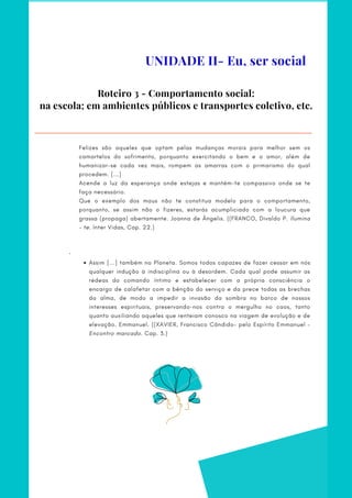 Roteiro 3 - Comportamento social:
na escola; em ambientes públicos e transportes coletivo, etc.
Assim [...] também no Planeta. Somos todos capazes de fazer cessar em nós
qualquer indução à indisciplina ou à desordem. Cada qual pode assumir as
rédeas do comando íntimo e estabelecer com a própria consciência o
encargo de calafetar com a bênção do serviço e da prece todas as brechas
da alma, de modo a impedir a invasão da sombra no barco de nossos
interesses espirituais, preservando-nos contra o mergulho no caos, tanto
quanto auxiliando aqueles que renteiam conosco na viagem de evolução e de
elevação. Emmanuel. ((XAVIER, Francisco Cândido– pelo Espírito Emmanuel –
Encontro marcado. Cap. 3.)
Felizes são aqueles que optam pelas mudanças morais para melhor sem os
camartelos do sofrimento, porquanto exercitando o bem e o amor, além de
humanizar-se cada vez mais, rompem as amarras com o primarismo do qual
procedem. [...]
Acende a luz da esperança onde estejas e mantém-te compassivo onde se te
faça necessário.
Que o exemplo dos maus não te constitua modelo para o comportamento,
porquanto, se assim não o fizeres, estarás acumpliciado com a loucura que
grassa (propaga) abertamente. Joanna de Ângelis. ((FRANCO, Divaldo P. Ilumina
– te. Inter Vidas, Cap. 22.)
 
 
·        
UNIDADE II- Eu, ser social
 