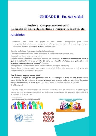 Roteiro 3 - Comportamento social:
na escola; em ambientes públicos e transportes coletivo, etc.
Distribuir uma folha de papel e uma caneta hidrográfica para cada
evangelizando/participante. Dizer para que eles pensem na sociedade e suas regras e que
definam o que eles acham que é ética, em UMA frase.
1.
Recolher as folhas e fixá-las em local visível para todos.  
Conversar brevemente com a turma abordando as frases sem fazer juízo de valor.       
Na sequência dividir a turma em grupos:
Entregar cartão contendo o significado de ética em dicionário: “1: conjunto de preceitos sobre o
que é moralmente certo ou errado; 2: parte da filosofia dedicada aos princípios que
orientam o comportamento humano”. (Houaiss.)
Pedir para que conversem com sobre o significado de ética (5 a 8 minutos).
Depois desse tempo, entregar a definição da moral de O livro dos espíritos, e pedir para que
comparem com a definição do dicionário.
Que definição se pode dar da moral?
“A moral é a regra de bem proceder, isto é, de distinguir o bem do mal. Funda-se na
observância da lei de Deus. O homem procede bem quando tudo faz pelo bem de todos,
porque então cumpre a lei de Deus”.  (KARDEC, Allan. O livro dos Espíritos. q.629. FEB.)
(8 a 10 minutos)
 
Enquanto estão conversando sobre os conceitos recebidos, fixar em local visível a todos alguns
trechos de leis, e placas encontradas em ambientes comunitários, por exemplo: ECA, DIREITOS
HUMANOS, 17 ODS ONU, ETC.
UNIDADE II- Eu, ser social
Atividades
 