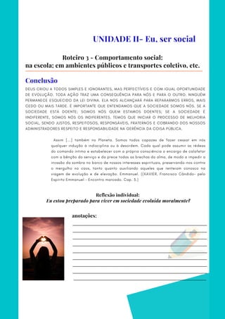 _________________________________________________________________________
_________________________________________________________________________
_________________________________________________________________________
_________________________________________________________________________
_________________________________________________________________________
_________________________________________________________________________
_________________________________________________________________________
_________________________________________________________________________
________________________________________________________________________
anotações:
DEUS CRIOU A TODOS SIMPLES E IGNORANTES, MAS PERFECTÍVEIS E COM IGUAL OPORTUNIDADE
DE EVOLUÇÃO. TODA AÇÃO TRAZ UMA CONSEQUÊNCIA PARA NÓS E PARA O OUTRO. NINGUÉM
PERMANECE ESQUECIDO DA LEI DIVINA. ELA NOS ALCANÇARÁ PARA REPARARMOS ERROS, MAIS
CEDO OU MAIS TARDE. É IMPORTANTE QUE ENTENDAMOS QUE A SOCIEDADE SOMOS NÓS. SE A
SOCIEDADE ESTÁ DOENTE; SOMOS NÓS QUEM ESTAMOS DOENTES; SE A SOCIEDADE É
IINDIFERENTE, SOMOS NÓS OS INDIFERENTES. TEMOS QUE INICIAR O PROCESSO DE MELHORIA
SOCIAL, SENDO JUSTOS, RESPEITOSOS, RESPONSÁVEIS, FRATERNOS E COBRANDO DOS NOSSOS
ADMINISTRADORES RESPEITO E RESPONSABILIDADE NA GERÊNCIA DA COISA PÚBLICA.
 
  Assim [...] também no Planeta. Somos todos capazes de fazer cessar em nós
qualquer indução à indisciplina ou à desordem. Cada qual pode assumir as rédeas
do comando íntimo e estabelecer com a própria consciência o encargo de calafetar
com a bênção do serviço e da prece todas as brechas da alma, de modo a impedir a
invasão da sombra no barco de nossos interesses espirituais, preservando-nos contra
o mergulho no caos, tanto quanto auxiliando aqueles que renteiam conosco na
viagem de evolução e de elevação. Emmanuel. ((XAVIER, Francisco Cândido– pelo
Espírito Emmanuel – Encontro marcado. Cap. 3.)
UNIDADE II- Eu, ser social
Roteiro 3 - Comportamento social:
na escola; em ambientes públicos e transportes coletivo, etc.
Conclusão
Reflexão individual:
Eu estou preparado para viver em sociedade evoluída moralmente?
 