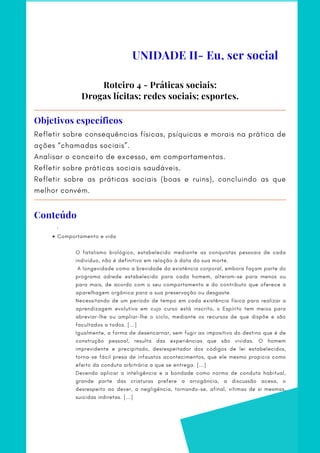 Roteiro 4 - Práticas sociais:
Drogas lícitas; redes sociais; esportes.
Refletir sobre consequências físicas, psíquicas e morais na prática de
ações “chamadas sociais”.
Analisar o conceito de excesso, em comportamentos.
Refletir sobre práticas sociais saudáveis.
Refletir sobre as práticas sociais (boas e ruins), concluindo as que
melhor convém.
Objetivos específicos
Comportamento e vida
     ·        
 
O fatalismo biológico, estabelecido mediante as conquistas pessoais de cada
indivíduo, não é definitivo em relação à data da sua morte.
A longevidade como a brevidade da existência corporal, embora façam parte do
programa adrede estabelecido para cada homem, alteram-se para menos ou
para mais, de acordo com o seu comportamento e do contributo que oferece à
aparelhagem orgânica para a sua preservação ou desgaste.
Necessitando de um período de tempo em cada existência física para realizar a
aprendizagem evolutiva em cujo curso está inscrito, o Espírito tem meios para
abreviar-lhe ou ampliar-lhe o ciclo, mediante os recursos de que dispõe e são
facultados a todos. [...]
Igualmente, a forma de desencarnar, sem fugir ao impositivo do destino que é de
construção pessoal, resulta das experiências que são vividas. O homem
imprevidente e precipitado, desrespeitador dos códigos de lei estabelecidos,
torna-se fácil presa de infaustos acontecimentos, que ele mesmo propicia como
efeito da conduta arbitrária a que se entrega. [...]
Devendo aplicar a inteligência e a bondade como norma de conduta habitual,
grande parte das criaturas prefere a arrogância, a discussão acesa, o
desrespeito ao dever, a negligência, tornando-se, afinal, vítimas de si mesmas,
suicidas indiretas. [...]
UNIDADE II- Eu, ser social
Conteúdo
 