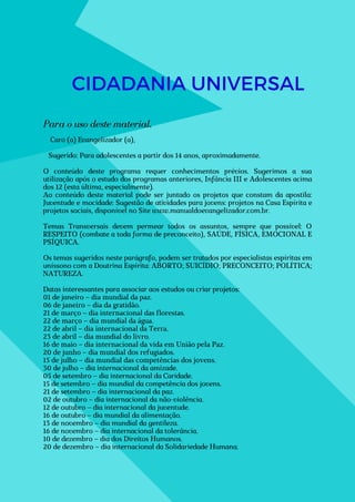 CIDADANIA UNIVERSAL
Caro (a) Evangelizador (a),
Sugerido: Para adolescentes a partir dos 14 anos, aproximadamente.
O conteúdo deste programa requer conhecimentos prévios. Sugerimos a sua
utilização após o estudo dos programas anteriores, Infância III e Adolescentes acima
dos 12 (esta última, especialmente).
Ao conteúdo deste material pode ser juntado os projetos que constam da apostila:
Juventude e mocidade: Sugestão de atividades para jovens: projetos na Casa Espírita e
projetos sociais, disponível no Site www.manualdoevangelizador.com.br.
Temas Transversais devem permear todos os assuntos, sempre que possível: O
RESPEITO (combate a toda forma de preconceito), SAÚDE, FÍSICA, EMOCIONAL E
PSÍQUICA.
Os temas sugeridos neste parágrafo, podem ser tratados por especialistas espíritas em
uníssono com a Doutrina Espírita: ABORTO; SUICÍDIO; PRECONCEITO; POLÍTICA;
NATUREZA.
Datas interessantes para associar aos estudos ou criar projetos:
01 de janeiro – dia mundial da paz.
06 de janeiro – dia da gratidão.
21 de março – dia internacional das florestas.
22 de março – dia mundial da água.
22 de abril – dia internacional da Terra.
23 de abril – dia mundial do livro.
16 de maio – dia internacional da vida em União pela Paz.
20 de junho – dia mundial dos refugiados.
15 de julho – dia mundial das competências dos jovens.
30 de julho – dia internacional da amizade.
05 de setembro – dia internacional da Caridade.
15 de setembro – dia mundial da competência dos jovens.
21 de setembro – dia internacional da paz.
02 de outubro – dia internacional da não-violência.
12 de outubro – dia internacional da juventude.
16 de outubro – dia mundial da alimentação.
13 de novembro – dia mundial da gentileza.
16 de novembro – dia internacional da tolerância.
10 de dezembro – dia dos Direitos Humanos.
20 de dezembro – dia internacional da Solidariedade Humana.
Para o uso deste material,
 