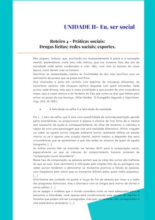 Roteiro 4 - Práticas sociais:
Drogas lícitas; redes sociais; esportes.
         A felicidade na selfie X a felicidade da realidade
Não julgueis, todavia, que, exortando-vos incessantemente à prece e à evocação
mental, pretendamos vivais uma vida mística, que vos conserve fora das leis da
sociedade onde estais condenados a viver. Não; vivei com os homens da vossa
época, como devem viver os homens.
Sacrificai às necessidades, mesmo às frivolidades do dia, mas sacrificai com um
sentimento de pureza que as possa santificar.
Sois chamados a estar em contato com espíritos de naturezas diferentes, de
caracteres opostos: não choqueis nenhum daqueles com quem estiverdes. Sede
joviais, sede ditosos, mas seja a vossa jovialidade a que provém de uma consciência
limpa, seja a vossa ventura a do herdeiro do Céu que conta os dias que faltam para
entrar na posse da sua herança. (Allan Kardec. O Evangelho Segundo o Espiritismo.
Cap. XVII, 10. FEB.)
 
 
Por [...] meio da selfie, que é uma nova possibilidade de autorrepresentação gerada
pelos smartphones, ao proporcionar à pessoa a chance de tirar fotos de si mesma
sem necessitar da ajuda e, consequentemente, do olhar de terceiros, o indivíduo é
capaz de criar uma personagem que vive uma realidade alternativa. Afinal, ninguém
vai saber se aquele sorriso naquele ambiente bonito realmente reflete um estado
interior ou se é apenas uma criação mental, teatral mesmo, a depender das reais
circunstâncias que se apresentam e que não estão ao alcance de quem vê aquela
fotografia. [...]
As mídias sociais têm se mostrado um terreno fértil para a comparação social,
especialmente ao que as ciências do comportamento humano nomeiam de
“comparação social ascendente”.
Nesse tipo de comparação, as pessoas sentem que as vidas dos outros são melhores
do que as suas. Esse sentimento é reforçado pelo simples fato de as postagens nas
redes sociais tenderem a demonstrar os momentos positivos e felizes às pessoas,
com frequência bem maior que os momentos difíceis pelos quais todos passamos.
[...]
Dificilmente seu cunhado irá postar a louça do fim de semana por lavar e o tédio
dos programas dominicais, mas o churrasco com os amigos será motivo de stories e
vários selfies. [...]
Ao se apegar a modelos que o mundo considera como os mais adequados para se
encontrar a felicidade, você apenas está condicionando este estado de espírito a
fórmulas que podem até ser consagradas, mas que, na verdade, não correspondem a
uma experiência verdadeira. [...]
UNIDADE II- Eu, ser social
 