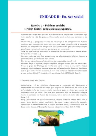  Cuidar do corpo e do Espírito
Conectar-se a quem está próximo e de forma leve e simples tem se revelado algo
muito salutar na vida das pessoas. Desconectar-se do virtual para conectar-se ao
real.
Atualmente, [...] pesquisas na área da neurologia e do comportamento humano
mostram, por exemplo, que uma noite em uma mesa tomando café e comendo
tapioca, na companhia de amigos que você gosta muito, gera uma compensação
psicológica e emocional maior do que comprar um carro novo.
Sabe por quê? Por que nunca são as coisas que nos deixam mais ou menos felizes.
Sempre são pessoas. [...]
Por isso, cada vez mais fica evidente que os relacionamentos afetivos (amigos e
parentes) são o que temos de mais valioso.
Eles são um elemento crucial na proteção da nossa saúde mental. [...]
Portanto, faça o seguinte, troque cinquenta amigos virtuais por um amigo real.
Troque o grupo de WhatsApp da família pela visita semanal a um parente. Troque
duzentas visualizações de pessoas felizes em selfies pela visão do sorriso de alguém
que te quer bem e recebe sua visita, e você verá como sua vida terá mais felicidade
e mais sentido. (KLINJEY, Rossandro. Eu escolho ser feliz. LETRAMAIS. Cap. 11.)
 
 
 
Apoiar-me-ei [...] em princípios elementares e começarei por demonstrar a
necessidade de cuidar-se do corpo que, segundo as alternativas de saúde e de
enfermidade, influi de maneira muito importante sobre a alma, que cumpre se
considere cativa da carne. Para que essa prisioneira viva, se expanda e chegue
mesmo a conceber as ilusões da liberdade, tem o corpo de estar são, disposto,
forte. [...]
Por [...]se acharem em dependência mútua, importa cuidar de ambos. Amai, pois, a
vossa alma, porém, cuidai igualmente do vosso corpo, instrumento daquela.
Desatender as necessidades que a própria Natureza indica, é desatender a lei de
Deus. (Allan Kardec. O Evangelho Segundo o Espiritismo. Cap. XVII, 11. FEB.)
Roteiro 4 - Práticas sociais:
Drogas lícitas; redes sociais; esportes.
UNIDADE II- Eu, ser social
 