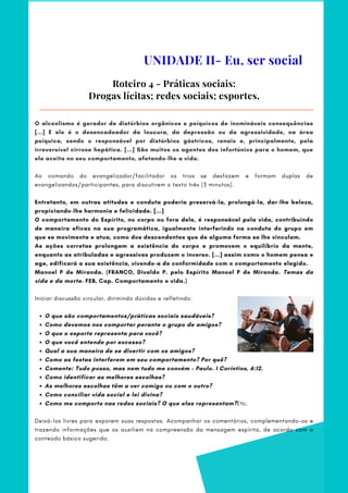 O que são comportamentos/práticas sociais saudáveis?     
Como devemos nos comportar perante o grupo de amigos?
O que o esporte representa para você?
O que você entende por excesso?
Qual a sua maneira de se divertir com os amigos?
Como as festas interferem em seu comportamento? Por quê?  
Comente: Tudo posso, mas nem tudo me convém – Paulo. I Coríntios, 6:12.
Como identificar as melhores escolhas?
As melhores escolhas têm a ver comigo ou com o outro?
Como conciliar vida social e lei divina?
Como me comporto nas redes sociais? O que elas representam?Etc.
O alcoolismo é gerador de distúrbios orgânicos e psíquicos de inomináveis consequências
[...] E ele é o desencadeador da loucura, da depressão ou da agressividade, na área
psíquica, sendo o responsável por distúrbios gástricos, renais e, principalmente, pela
irreversível cirrose hepática. [...] São muitos os agentes dos infortúnios para o homem, que
ele aceita no seu comportamento, afetando-lhe a vida.
Ao comando do evangelizador/facilitador os trios se desfazem e formam duplas de
evangelizandos/participantes, para discutirem o texto três (3 minutos).
 
Entretanto, em outras atitudes e conduta poderia preservá-la, prolongá-la, dar-lhe beleza,
propiciando-lhe harmonia e felicidade. [...]
O comportamento do Espírito, no corpo ou fora dele, é responsável pela vida, contribuindo
de maneira eficaz na sua programática, igualmente interferindo na conduta do grupo em
que se movimenta e atua, como dos descendentes que de alguma forma se lhe vinculam.
As ações corretas prolongam a existência do corpo e promovem o equilíbrio da mente,
enquanto as atribuladas e agressivas produzem o inverso. [...] assim como o homem pensa e
age, edificará a sua existência, vivendo-a de conformidade com o comportamento elegido.
Manoel P de Miranda. (FRANCO, Divaldo P. pelo Espírito Manoel P de Miranda. Temas da
vida e da morte. FEB, Cap. Comportamento e vida.)
Iniciar discussão circular, dirimindo dúvidas e refletindo:
 
Deixá-los livres para exporem suas respostas. Acompanhar os comentários, complementando-os e
trazendo informações que os auxiliem na compreensão da mensagem espírita, de acordo com o
conteúdo básico sugerido.
Roteiro 4 - Práticas sociais:
Drogas lícitas; redes sociais; esportes.
UNIDADE II- Eu, ser social
 