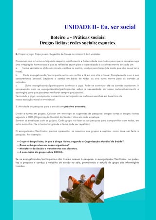 O que é droga lícita, O que é droga ilícita, segundo a Organização Mundial de Saúde?
Como a droga atua em nosso organismo?
Ministério da Saúde e tratamentos aos doentes.
A conclusão do grupo sobre DROGA.
2. Propor o jogo: Papo jovem. Sugestão de frases no roteiro 5 da I unidade.
 
Conversar com a turma reforçando respeito, acolhimento e fraternidade com todos para que a conversa seja
uma integração harmoniosa e que as reflexões sejam para o aprendizado e o conhecimento de cada um.
a.      Turma sentada no chão em círculo, cartões no centro, virados para baixo (de modo que não possa ler a
frase).
b.            Cada evangelizando/participante retira um cartão e lê em voz alta a frase. Complementa com a sua
característica pessoal. Deposita o cartão em baixo de todas ou cria outro monte para os cartões já
retirados.
c.            Outro evangelizando/participante continua o jogo. Pode-se continuar até os cartões acabarem. Ir
conversando com os evangelizandos/participantes sobre a necessidade de nosso autoconhecimento e
aceitação para que possamos melhorar sempre que possível.
Terminado o jogo, acompanhar comentários, reforçando as melhores escolhas em benefício de
nossa evolução moral e intelectual.
3. Atividade de pesquisa para o estudo em próximo encontro.
        
Dividir a turma em grupos. Colocar em envelope as sugestões de pesquisa: drogas lícitas e drogas ilícitas
segundo a OMS (Organização Mundial da Saúde). Uma em cada envelope.
Sortear os envelopes com os grupos. Cada grupo irá fazer a sua pesquisa para compartilhar com todos, em
outro encontro. (Se a turma for grande o tema pode ser repetido).
O evangelizador/facilitador precisa apresentar os assuntos aos grupos e explicar como deve ser feita a
pesquisa. Por exemplo:
Se os evangelizandos/participantes não tiverem acesso à pesquisa, o evangelizador/facilitador, se puder,
faz a pesquisa e conduz o trabalho de estudo na sala, promovendo o estudo de grupo das informações
trazidas.
Roteiro 4 - Práticas sociais:
Drogas lícitas; redes sociais; esportes.
UNIDADE II- Eu, ser social
 