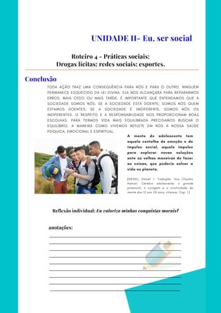 _________________________________________________________________________
_________________________________________________________________________
_________________________________________________________________________
_________________________________________________________________________
_________________________________________________________________________
_________________________________________________________________________
_________________________________________________________________________
_________________________________________________________________________
________________________________________________________________________
anotações:
TODA AÇÃO TRAZ UMA CONSEQUÊNCIA PARA NÓS E PARA O OUTRO. NINGUÉM
PERMANECE ESQUECIDO DA LEI DIVINA. ELA NOS ALCANÇARÁ PARA REPARARMOS
ERROS, MAIS CEDO OU MAIS TARDE. É IMPORTANTE QUE ENTENDAMOS QUE A
SOCIEDADE SOMOS NÓS. SE A SOCIEDADE ESTÁ DOENTE; SOMOS NÓS QUEM
ESTAMOS DOENTES; SE A SOCIEDADE É IINDIFERENTE, SOMOS NÓS OS
INDIFERENTES. O RESPEITO E A RESPONSABILIDADE NOS PROPORCIONAM BOAS
ESCOLHAS. PARA TERMOS VIDA MAIS EQUILIBRADA PRECISAMOS BUSCAR O
EQUILÍBRIO. A MANEIRA COMO VIVEMOS REFLETE EM NÓS A NOSSA SAÚDE
PSÍQUICA, EMOCIONAL E ESPIRITUAL.
UNIDADE II- Eu, ser social
Roteiro 4 - Práticas sociais:
Drogas lícitas; redes sociais; esportes.
Conclusão
A mente do adolescente tem
aquela centelha de emoção e de
impulso social, aquele impulso
para explorar novas soluções
ante as velhas maneiras de fazer
as coisas, que poderia salvar a
vida no planeta.
(SIEGEL, Daniel J. Tradução: Ana Claudia
Hamati. Cérebro adolescente, o grande
potencial, a coragem e a criatividade da
mente dos 12 aos 24 anos. nVersos. Cap. 1.)
Reflexão individual: Eu valorizo minhas conquistas morais?
 