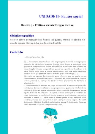 Refletir sobre consequências físicas, psíquicas, morais e sociais no
uso de drogas ilícitas, à luz da Doutrina Espírita
Objetivo específico
Comportamento e vida
     ·     
A [...] toxicomania desarticula as sutis engrenagens da mente e desagrega as
moléculas do metabolismo orgânico, lesando vários órgãos e alucinando todos
quantos se comprazem nas ilusões mórbidas que dizem viver, não obstante de
breve duração. Iniciada a dependência que se fez espontânea, desdobram-se à
frente longos anos, numa e noutra reencarnação, para que sejam reparados
todos os danos que poderiam ter sido evitados quase sem esforço.[...]
São muitos os agentes dos infortúnios para o homem, que ele aceita no seu
comportamento, afetando-lhe a vida. Entretanto, em outras atitudes e conduta
poderia preservá-la, prolongá-la, dar-lhe beleza, propiciando-lhe harmonia e
felicidade. [...]
O comportamento do Espírito, no corpo ou fora dele, é responsável pela vida,
contribuindo de maneira eficaz na sua programática, igualmente interferindo na
conduta do grupo em que se movimenta e atua, como dos descendentes que de
alguma forma se lhe vinculam. As ações corretas prolongam a existência do
corpo e promovem o equilíbrio da mente, enquanto as atribuladas e agressivas
produzem o inverso. [...] assim como o homem pensa e age, edificará a sua
existência, vivendo-a de conformidade com o comportamento elegido. Manoel P
de Miranda. (FRANCO, Divaldo P. pelo Espírito Manoel P de Miranda. Temas da
vida e da morte. FEB, Cap. Comportamento e vida.)
     
Roteiro 5 - Práticas sociais: Drogas ilícitas.
UNIDADE II- Eu, ser social
Conteúdo
 