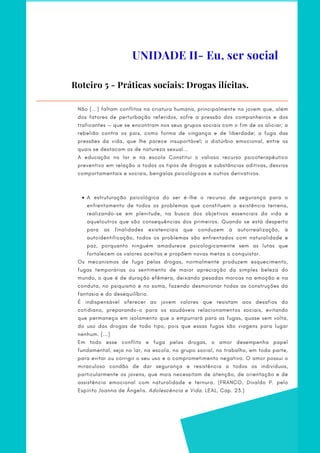 Roteiro 5 - Práticas sociais: Drogas ilícitas.
A estruturação psicológica do ser é-lhe o recurso de segurança para o
enfrentamento de todos os problemas que constituem a existência terrena,
realizando-se em plenitude, na busca dos objetivos essenciais da vida e
aqueloutros que são consequências dos primeiros. Quando se está desperto
para as finalidades existenciais que conduzem à autorrealização, à
autoidentificação, todos os problemas são enfrentados com naturalidade e
paz, porquanto ninguém amadurece psicologicamente sem as lutas que
fortalecem os valores aceitos e propõem novas metas a conquistar.
    
     
Não [...] faltam conflitos na criatura humana, principalmente no jovem que, além
dos fatores de perturbação referidos, sofre a pressão dos companheiros e dos
traficantes — que se encontram nos seus grupos sociais com o fim de os aliciar; a
rebelião contra os pais, como forma de vingança e de liberdade; a fuga das
pressões da vida, que lhe parece insuportável; o distúrbio emocional, entre os
quais se destacam os de natureza sexual...
A educação no lar e na escola Constitui o valioso recurso psicoterapêutico
preventivo em relação a todos os tipos de drogas e substâncias aditivas, desvios
comportamentais e sociais, bengalas psicológicas e outros derivativos.
Os mecanismos de fuga pelas drogas, normalmente produzem esquecimento,
fugas temporárias ou sentimento de maior apreciação da simples beleza do
mundo, o que é de duração efêmera, deixando pesadas marcas na emoção e na
conduta, no psiquismo e no soma, fazendo desmoronar todas as construções da
fantasia e do desequilíbrio.
É indispensável oferecer ao jovem valores que resistam aos desafios do
cotidiano, preparando-o para os saudáveis relacionamentos sociais, evitando
que permaneça em isolamento que o empurrará para as fugas, quase sem volta,
do uso das drogas de todo tipo, pois que essas fugas são viagens para lugar
nenhum. [...]
Em todo esse conflito e fuga pelas drogas, o amor desempenha papel
fundamental, seja no lar, na escola, no grupo social, no trabalho, em toda parte,
para evitar ou corrigir o seu uso e o comprometimento negativo. O amor possui o
miraculoso condão de dar segurança e resistência a todos os indivíduos,
particularmente os jovens, que mais necessitam de atenção, de orientação e de
assistência emocional com naturalidade e ternura. (FRANCO, Divaldo P. pelo
Espírito Joanna de Ângelis. Adolescência e Vida. LEAL, Cap. 23.)
UNIDADE II- Eu, ser social
 
