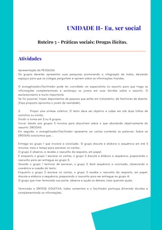Roteiro 5 - Práticas sociais: Drogas ilícitas.
Apresentação da PESQUISA
Os grupos deverão apresentar suas pesquisas promovendo a integração de todos, deixando
espaços para que os colegas perguntem e opinem sobre as informações trazidas.
O evangelizador/facilitador pode ter convidado um especialista no assunto para que traga as
informações complementares e esclareça os jovens em suas dúvidas sobre o assunto. O
esclarecimento é muito importante.
Se for possível, trazer depoimentos de pessoas que estão em tratamento; de familiares de doente.
(Essa proposta aproxima o jovem da realidade).
 
2.            Propor uma síntese coletiva: O texto deve ser objetivo e caber em até duas folhas de
cartolina ou similar.
Dividir a turma em 3 ou 4 grupos.
Iniciar dando aos grupos 3 minutos para discutirem sobre o que abordarão objetivamente do
assunto: DROGAS.
Em seguida, o evangelizador/facilitador apresenta um cartaz contendo as palavras: Sobre as
DROGAS concluímos que...
Entrega ao grupo 1 que iniciará a conclusão. O grupo discute e elabora a sequência em até 3
minutos, mais o tempo para escrever no cartaz;
O grupo 2 observa, e recebe o rascunho da resposta, em papel;
E enquanto o grupo 1 escreve no cartaz, o grupo 2 discute e elabora a sequência, preparando o
rascunho para ser entregue ao grupo 3;
Quando o grupo 1 terminar de escrever, o grupo 2 dará sequência a conclusão, observando a
coerência e coesão do texto;
Enquanto o grupo 2 escreve no cartaz, o grupo 3 recebe o rascunho da resposta, em papel,
discute e elabora a sequência, preparando o rascunho para ser entregue ao grupo 4;
O grupo que tiver terminado sua parte, observa e ajuda os demais, caso queiram ajuda.
 
Terminada a SÍNTESE COLETIVA, todos comentam e o facilitador participa dirimindo dúvidas e
complementando as informações.
UNIDADE II- Eu, ser social
Atividades
 