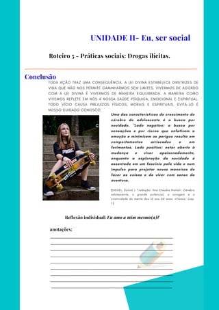 _________________________________________________________________________
_________________________________________________________________________
_________________________________________________________________________
_________________________________________________________________________
_________________________________________________________________________
_________________________________________________________________________
_________________________________________________________________________
_________________________________________________________________________
________________________________________________________________________
anotações:
TODA AÇÃO TRAZ UMA CONSEQUÊNCIA. A LEI DIVINA ESTABELECE DIRETRIZES DE
VIDA QUE NÃO NOS PERMITE CAMINHARMOS SEM LIMITES. VIVERMOS DE ACORDO
COM A LEI DIVINA É VIVERMOS DE MANEIRA EQUILIBRADA. A MANEIRA COMO
VIVEMOS REFLETE EM NÓS A NOSSA SAÚDE PSÍQUICA, EMOCIONAL E ESPIRITUAL.
TODO VÍCIO CAUSA PREJUÍZOS FÍSICOS, MORAIS E ESPIRITUAIS. EVITÁ-LO É
NOSSO CUIDADO CONOSCO.
UNIDADE II- Eu, ser social
Roteiro 5 - Práticas sociais: Drogas ilícitas.
Conclusão
Uma das características do crescimento do
cérebro do adolescente é a busca por
novidade. "Lado negativo: a busca por
sensações e por riscos que enfatizem a
emoção e minimizem os perigos resulta em
comportamentos arriscados e em
ferimentos. Lado positivo: estar aberto à
mudança e viver apaixonadamente,
enquanto a exploração da novidade é
assentada em um fascínio pela vida e num
impulso para projetar novas maneiras de
fazer as coisas e de viver com senso de
aventura.
(SIEGEL, Daniel J. Tradução: Ana Claudia Hamati. Cérebro
adolescente, o grande potencial, a coragem e a
criatividade da mente dos 12 aos 24 anos. nVersos. Cap.
1.)
Reflexão individual: Eu amo a mim mesmo(a)?
 