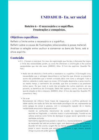 Refletir o limite entre o necessário e o supérfluo.
Refletir sobre a causa de frustrações relacionadas à posse material.
Analisar a relação entre usufruir e conservar os bens da Terra, sob a
ótica espírita.
Objetivos específicos
O [...] homem é insaciável. Por meio da organização que lhe deu, a Natureza lhe traçou
o limite das necessidades; porém, os vícios lhe alteraram a constituição e lhe criaram
necessidades que não são reais. (KARDEC, Allan. O livro dos espíritos. Questão 716.
Feb.)
Nada tem de absoluto o limite entre o necessário e o supérfluo. A Civilização criou
necessidades que o selvagem desconhece e os Espíritos que ditaram os preceitos
acima não pretendem que o homem civilizado deva viver como o selvagem. Tudo é
relativo, cabendo à razão regrar as coisas. A Civilização desenvolve o senso moral e,
ao mesmo tempo, o sentimento de caridade, que leva os homens a se prestarem
mútuo apoio. Os que vivem à custa das privações dos outros exploram, em seu
proveito, os benefícios da Civilização. Desta têm apenas o verniz, como muitos há
que da religião só têm a máscara. (KARDEC, Allan. O livro dos espíritos. Questão 717,
comentário. Feb.)
Ter e ser
 
Remanescem da infância física traços de insegurança, e conflitos perduram na
idade adulta, em razão da falta de maturidade psicológica do ser, expressando-se
como apegos às coisas e pessoas, com a consequente rejeição de si mesmo,
instabilidade emocional e desajuste social.
Usando os conhecidos mecanismos de evasão da responsabilidade e
sentindo-se fragilizado, o indivíduo busca a autorrealização, fixando-se em
valores externos como forma de destaque no grupo social, ignorando a sua
realidade profunda.
Sentimentos egocêntricos passam a aturdi-lo e, inconscientemente, acredita-
se merecedor de tudo em primeiro lugar, com desconsideração pelos demais.
Quando tal não ocorre, surgem-lhe as marcas predominantes do egoísmo e
passa a reunir recursos que amontoa satisfazendo o ego, mesmo quando
atinge os picos do poder ganancioso.
Roteiro 6 - O necessário e o supérfluo.
Frustrações e conquistas.
UNIDADE II- Eu, ser social
Conteúdo
 