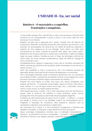 A imaturidade asselvaja-lhe e obnubila-lhe a razão, que permanece asfixiada pelos
tormentos do ter, enlouquecendo, a pouco e pouco, a sua vítima, cada vez mais
ansiosa por novos haveres.
Ninguém vive bem sem a segurança de si mesmo. Quando esta não decorre do
autoencontro libertador, é buscada através dos meios externos, que envolvem o seu
possuidor em preocupações de aumentá-las, em medos de perdê-las, passando à
angústia de mais assegurar-se da sua retenção. Como efeito, vai traído pela
concupiscência da posse, tornando-se possuído pelo objeto que supõe possuir.
Desperta-se-lhe em grau crescente a avareza que o amarfanha, e, depois da alegria
fugaz da posse material, transfere-se para a ilusão da dominação arbitrária de
outras vidas, de outras pessoas, acreditando-se capaz de detê-las, subjugá-las
como conquistas a mais.
Autodesprezando-se, graças à insegurança íntima, não se considera merecedor de
afetos, supondo que, quantos se lhe acerquem, estão interessados no que ele tem, e
jamais no que é. [...]
Assim não sucedendo e vindo a consorciar-se, ele o faz mediante cláusulas de
separação de bens, bens que lhe são alicerces de segurança no inconsciente.
Com a percepção embotada, mede os fenômenos existenciais com os instrumentos
da atividade contábil, considerando triunfadores somente os que dispõem de contas
bancárias volumosas, latifúndios largos e semoventes aos milhares...[...]
Ninguém tem coisa alguma no mundo: nem corpo, nem valores amoedados, nem
pessoas sob domínio... A incessante transformação, vigente no Cosmo, tudo altera a
cada instante, e o vivo de agora estará morto logo mais; o dominador torna-se
vítima; o corpo se dilui; os objetos passam de mãos...
Todo aquele que busca a posse, o ter e reter, permanece vazio de sentimentos e,
porque nada é, enche-se de artefatos e coisas brilhantes, porém mortas,
prosseguindo cheio de espaços e abarrotado de preocupações afugentes.
O objetivo da vida humana parte do ponto inicial no corpo — a infância — e cresce
sem perder o contato com a sua realidade original, ser transcendental que é.
Chegando à realização da consciência, deve expandi-la, enquanto mais se
autopenetra e descobre novos potenciais a desenvolver.
Ser consciente de si mesmo é a meta existencial, conseguindo o autoamor que
desdobra a bondade, a compaixão, a ação benéfica em favor do próximo.
Alguns psicólogos transpessoais concluem que, à meditação transcendental —
abstrata—, os sentimentos de amor e autodoação — concretos — devem prevalecer
emulando o indivíduo a ser integral, realizado, capacitado para a felicidade.
Roteiro 6 - O necessário e o supérfluo.
Frustrações e conquistas.
UNIDADE II- Eu, ser social
 