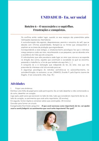 Os conflitos então cedem lugar, quando os seus espaços são preenchidos pelas
realizações expressivas, libertadoras.
A autovalorização não-egoísta, despretensiosa, permite o encontro do self, que se
desvela com infinitas possibilidades. Rompem-se os limites que amesquinham e
ampliam-se as áreas de produção que engrandecem.
Correspondendo a esse estágio, o amadurecimento psicológico faz que o indivíduo
cresça sempre e cada vez mais, reconhecendo a sua pequenez, que se abranda ante
a excelência da Vida que ele conquista.
O individualismo que nele prevalecia cede lugar ao amor que convive e se expande
na direção dos outros, aqueles que constituem a sociedade na qual se encontra,
passando a trabalhá-la, a fim de que também ela seja feliz. [...]
A conquista do si é realização que independe do ter, do reter, mas que não
prescinde do interesse e da luta enviada para ser.
A segurança psicológica do indivíduo centraliza-se no autoconhecimento, na
autoidentificação, no autoamor, no ser. (FRANCO, Divaldo P. pelo Espírito Joanna de
Ângelis. O ser consciente. LEAL, Cap. 10.)
Roteiro 6 - O necessário e o supérfluo.
Frustrações e conquistas.
UNIDADE II- Eu, ser social
Atividades
1.       Propor uma dinâmica.
Distribuir uma folha de papel para cada participante. De um lado desenhar a mão contornando-a;
do outro, desenhar um coração.
Logo após, pedir para que escrevam no lado da mão, tudo que consideram importante de ter, do
lado do coração, os sentimentos que você acha importante. (10 minutos)
Em seguida, formar duplas e conversar sobre suas construções. (10 minutos)
Convidar para formar um círculo.
Evangelizador/facilitador perguntar:   O que você escreveu como importante de ter, vai ajudar
você a sentir/adquirir os sentimentos que você acha importante? Por quê?
 