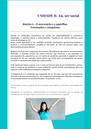 Usando os conhecidos mecanismos de evasão da responsabilidade e sentindo-se
fragilizado, o indivíduo busca a autorrealização, fixando-se em valores externos como
forma de destaque no ///
grupo social, ignorando a sua realidade profunda. Sentimentos egocêntricos passam a
aturdi-lo e, inconscientemente, acredita-se merecedor de tudo em primeiro lugar, com
desconsideração pelos demais.
 
Ninguém vive bem sem a segurança de si mesmo. Quando esta não decorre do autoencontro
libertador, é buscada através dos meios externos, que envolvem o seu possuidor em
preocupações de aumentá-las, em /// medos de perdê-las, passando à angústia de mais
assegurar-se da sua retenção. Como efeito, vai traído pela concupiscência da posse,
tornando-se possuído pelo objeto que supõe possuir.
 
Todo aquele que busca a posse, o ter e reter, permanece vazio de /// sentimentos e, porque
nada é, enche-se de artefatos e coisas brilhantes, porém mortas, prosseguindo cheio de
espaços e abarrotado de preocupações afugentes.
 
A conquista do si é realização que independe do ter, do reter, mas que não prescinde do
interesse e da luta enviada para ser. /// A segurança psicológica do indivíduo centraliza-se
no autoconhecimento, na autoidentificação, no autoamor, no ser.
 
Em discussão circular, as duplas vão ler e comentar suas reflexões, permitindo a participação dos
demais.
 
Acompanhar os comentários, complementando-os e trazendo informações que os auxiliem na
compreensão da mensagem espírita, de acordo com o conteúdo básico sugerido.
Roteiro 6 - O necessário e o supérfluo.
Frustrações e conquistas.
UNIDADE II- Eu, ser social
 