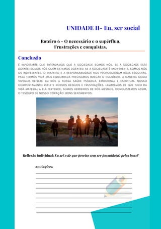 _________________________________________________________________________
_________________________________________________________________________
_________________________________________________________________________
_________________________________________________________________________
_________________________________________________________________________
_________________________________________________________________________
_________________________________________________________________________
_________________________________________________________________________
________________________________________________________________________
anotações:
É IMPORTANTE QUE ENTENDAMOS QUE A SOCIEDADE SOMOS NÓS. SE A SOCIEDADE ESTÁ
DOENTE; SOMOS NÓS QUEM ESTAMOS DOENTES; SE A SOCIEDADE É IINDIFERENTE, SOMOS NÓS
OS INDIFERENTES. O RESPEITO E A RESPONSABILIDADE NOS PROPORCIONAM BOAS ESCOLHAS.
PARA TERMOS VIDA MAIS EQUILIBRADA PRECISAMOS BUSCAR O EQUILÍBRIO. A MANEIRA COMO
VIVEMOS REFLETE EM NÓS A NOSSA SAÚDE PSÍQUICA, EMOCIONAL E ESPIRITUAL. NOSSO
COMPORTAMENTO REFLETE NOSSOS DESEJOS E FRUSTRAÇÕES. LEMBREMOS DE QUE TUDO DA
VIDA MATERIAL A ELA PERTENCE, SOMOS HERDEIROS DE NÓS MESMOS, CONQUISTEMOS ASSIM,
O TESOURO DE NOSSO CORAÇÃO: BONS SENTIMENTOS.
UNIDADE II- Eu, ser social
Roteiro 6 - O necessário e o supérfluo.
Frustrações e conquistas.
Conclusão
Reflexão individual: Eu sei o de que preciso sem ser possuído(a) pelos bens?
 