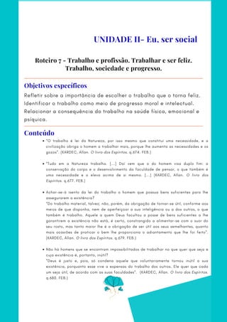Refletir sobre a importância de escolher o trabalho que o torna feliz.
Identificar o trabalho como meio de progresso moral e intelectual.
Relacionar a consequência do trabalho na saúde física, emocional e
psíquica.
Objetivos específicos
“O trabalho é lei da Natureza, por isso mesmo que constitui uma necessidade, e a
civilização obriga o homem a trabalhar mais, porque lhe aumenta as necessidades e os
gozos”. (KARDEC, Allan. O livro dos Espíritos. q.674. FEB.)
“Tudo em a Natureza trabalha. [...] Daí vem que o do homem visa duplo fim: a
conservação do corpo e o desenvolvimento da faculdade de pensar, o que também é
uma necessidade e o eleva acima de si mesmo. [...] (KARDEC, Allan. O livro dos
Espíritos. q.677. FEB.)
Achar-se-á isento da lei do trabalho o homem que possua bens suficientes para lhe
assegurarem a existência?
Não há homens que se encontram impossibilitados de trabalhar no que quer que seja e
cuja existência é, portanto, inútil?
·        
 
“Do trabalho material, talvez; não, porém, da obrigação de tornar-se útil, conforme aos
meios de que disponha, nem de aperfeiçoar a sua inteligência ou a dos outros, o que
também é trabalho. Aquele a quem Deus facultou a posse de bens suficientes a lhe
garantirem a existência não está, é certo, constrangido a alimentar-se com o suor do
seu rosto, mas tanto maior lhe é a obrigação de ser útil aos seus semelhantes, quanto
mais ocasiões de praticar o bem lhe proporciona o adiantamento que lhe foi feito”.
(KARDEC, Allan. O livro dos Espíritos. q.679. FEB.)
       
“Deus é justo e, pois, só condena aquele que voluntariamente tornou inútil a sua
existência, porquanto esse vive a expensas do trabalho dos outros. Ele quer que cada
um seja útil, de acordo com as suas faculdades”.   (KARDEC, Allan. O livro dos Espíritos.
q.680. FEB.)
Roteiro 7 - Trabalho e profissão. Trabalhar e ser feliz.
Trabalho, sociedade e progresso.
UNIDADE II- Eu, ser social
Conteúdo
 