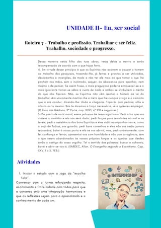 Dessa maneira serás filho das tuas obras, terás delas o mérito e serás
recompensado de acordo com o que hajas feito.
4. Em virtude desse princípio é que os Espíritos não acorrem a poupar o homem
ao trabalho das pesquisas, trazendo-lhe, já feitas e prontas a ser utilizadas,
descobertas e invenções, de modo a não ter ele mais do que tomar o que lhe
ponham nas mãos, sem o incômodo, sequer, de abaixar-se para apanhar, nem
mesmo o de pensar. Se assim fosse, o mais preguiçoso poderia enriquecer-se e o
mais ignorante tornar-se sábio à custa de nada e ambos se atribuírem o mérito
do que não fizeram. Não, os Espíritos não vêm isentar o homem da lei do
trabalho: vêm unicamente mostrar-lhe a meta que lhe cumpre atingir e o caminho
que a ela conduz, dizendo-lhe: Anda e chegarás. Toparás com pedras; olha e
afasta-as tu mesmo. Nós te daremos a força necessária, se a quiseres empregar.
(O Livro dos Médiuns, 2ª Parte, cap. XXVI, nº 291 e seguintes.)
5. Do ponto de vista moral, essas palavras de Jesus significam: Pedi a luz que vos
clareie o caminho e ela vos será dada; pedi forças para resistirdes ao mal e as
tereis; pedi a assistência dos bons Espíritos e eles virão acompanhar-vos e, como
o anjo de Tobias, vos guiarão; pedi bons conselhos e eles não vos serão jamais
recusados; batei à nossa porta e ela se vos abrirá; mas, pedi sinceramente, com
fé, confiança e fervor; apresentai-vos com humildade e não com arrogância, sem
o que sereis abandonados às vossas próprias forças e as quedas que derdes
serão o castigo do vosso orgulho. Tal o sentido das palavras: buscai e achareis;
batei e abrir-se-vos-á. (KARDEC, Allan. O Evangelho segundo o Espiritismo. Cap.
XXV, 1 a 5. FEB.)
Roteiro 7 - Trabalho e profissão. Trabalhar e ser feliz.
Trabalho, sociedade e progresso.
UNIDADE II- Eu, ser social
Atividades
Iniciar o estudo com o jogo da “escolha
feliz”.
1.
Conversar com a turma reforçando respeito,
acolhimento e fraternidade com todos para que
a conversa seja uma integração harmoniosa e
que as reflexões sejam para o aprendizado e o
conhecimento de cada um.
 