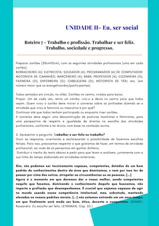 Roteiro 7 - Trabalho e profissão. Trabalhar e ser feliz.
Trabalho, sociedade e progresso.
UNIDADE II- Eu, ser social
Preparar cartões (20cmX5cm), com as seguintes atividades profissionais (uma em cada
cartão):
BORRACHEIRO (A); ELETRICISTA; SOLDADOR (A); PROGRAMADOR (A) DE COMPUTADOR;
MOTORISTA DE CAMINHÃO; MARCENEIRO (A); BABÁ; PROFESSOR (A); COZINHEIRA (O);
FAXINEIRA (O); ENFERMEIRA (O); CABELELEIRA (O); MOTORISTA DE TÁXI; etc. (em
número maior que os evangelizandos/participantes).
Todos sentados em círculo, no chão. Cartões no centro, virados para baixo.
Propor: Um de cada vez, retira um cartão, vira-o e deixa no centro para que todos
vejam. Quem virou o cartão deve iniciar a conversa sobre as profissões dizendo se a
atividade que virou é feminina ou masculina e por quê?
Continuar até que todos tenham participado ou enquanto tiver cartões.
A conversa deve seguir uma desconstrução de posturas machistas e feministas, para
uma perspectiva de respeito e igualdade de direitos na escolha das atividades
profissionais, conforme a lei divina, com base no conteúdo acima.
2. Apresentar a pergunta: Trabalhar e ser feliz no trabalho?
Ouvir as respostas, orientando e esclarecendo a possibilidade de fazermos escolhas
felizes. Para isso, precisamos respeitar o que gostamos de fazer, em termos de atividade
profissional, ao invés de só pensarmos em ganhar dinheiro.
 Distribuir o trecho do texto abaixo e pedir para que leiam e analisem, juntamente com a
sua linha do tempo elaborada em atividades anteriores.
Sim, nós podemos ser tecnicamente capazes, competentes, dotados de um bom
padrão de conhecimentos dentro da área que dominamos, e nem por isso ter de
passar por cima dos outros, atropelar as circunstâncias ou as pessoas. [...]
Agora é o momento em que devemos dar o nosso melhor, sendo competentes
naquilo que fazemos, dominando o conhecimento daquilo que buscamos, não
importa a profissão que desempenhemos. É crucial que sejamos capazes de agir
no mundo usando nossa competência intelectual, mas, sobretudo, mantendo
elevados os nossos padrões morais. [...] nós estamos entrando em um novo tempo,
em que finalmente será moda ser bom, ético, decente e competente. (KLINJEY,
Rossandro. Eu escolho ser feliz. LETRAMAIS. Cap. 25.)
 