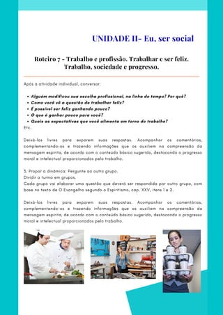 Alguém modificou sua escolha profissional, na linha do tempo? Por quê?
Como você vê a questão de trabalhar feliz?
É possível ser feliz ganhando pouco?
O que é ganhar pouco para você?
Quais as expectativas que você alimenta em torno do trabalho?
Após a atividade individual, conversar:
Etc.
 
Deixá-los livres para exporem suas respostas. Acompanhar os comentários,
complementando-os e trazendo informações que os auxiliem na compreensão da
mensagem espírita, de acordo com o conteúdo básico sugerido, destacando o progresso
moral e intelectual proporcionados pelo trabalho.
 
3. Propor a dinâmica: Pergunte ao outro grupo.
Dividir a turma em grupos.
Cada grupo vai elaborar uma questão que deverá ser respondida por outro grupo, com
base no texto de O Evangelho segundo o Espiritismo, cap. XXV, itens 1 e 2.
 
Deixá-los livres para exporem suas respostas. Acompanhar os comentários,
complementando-os e trazendo informações que os auxiliem na compreensão da
mensagem espírita, de acordo com o conteúdo básico sugerido, destacando o progresso
moral e intelectual proporcionados pelo trabalho.
Roteiro 7 - Trabalho e profissão. Trabalhar e ser feliz.
Trabalho, sociedade e progresso.
UNIDADE II- Eu, ser social
 
