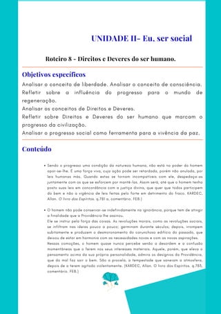 Analisar o conceito de liberdade. Analisar o conceito de consciência.
Refletir sobre a influência do progresso para o mundo de
regeneração.
Analisar os conceitos de Direitos e Deveres.
Refletir sobre Direitos e Deveres do ser humano que marcam o
progresso da civilização.
Analisar o progresso social como ferramenta para a vivência da paz.
Objetivos específicos
Sendo o progresso uma condição da natureza humana, não está no poder do homem
opor-se-lhe. É uma força viva, cuja ação pode ser retardada, porém não anulada, por
leis humanas más. Quando estas se tornam incompatíveis com ele, despedaça-as
juntamente com os que se esforcem por mantê-las. Assim será, até que o homem tenha
posto suas leis em concordância com a justiça divina, que quer que todos participem
do bem e não a vigência de leis feitas pelo forte em detrimento do fraco. KARDEC,
Allan. O livro dos Espíritos. q.781 a, comentário. FEB.)
O homem não pode conservar-se indefinidamente na ignorância, porque tem de atingir
a finalidade que a Providência lhe assinou.
 
Ele se instrui pela força das coisas. As revoluções morais, como as revoluções sociais,
se infiltram nas ideias pouco a pouco; germinam durante séculos; depois, irrompem
subitamente e produzem o desmoronamento do carunchoso edifício do passado, que
deixou de estar em harmonia com as necessidades novas e com as novas aspirações.
Nessas comoções, o homem quase nunca percebe senão a desordem e a confusão
momentâneas que o ferem nos seus interesses materiais. Aquele, porém, que eleva o
pensamento acima da sua própria personalidade, admira os desígnios da Providência,
que do mal faz sair o bem. São a procela, a tempestade que saneiam a atmosfera,
depois de a terem agitado violentamente. (KARDEC, Allan. O livro dos Espíritos. q.783,
comentário. FEB.)
Roteiro 8 - Direitos e Deveres do ser humano.
UNIDADE II- Eu, ser social
Conteúdo
 