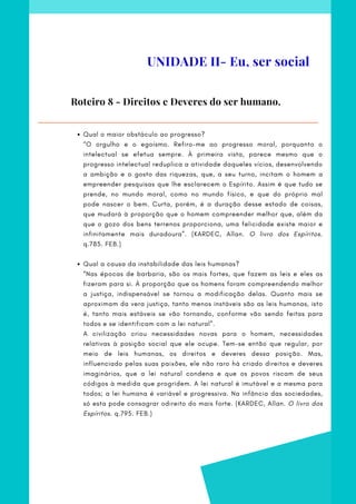 Qual o maior obstáculo ao progresso?
Qual a causa da instabilidade das leis humanas?
“O orgulho e o egoísmo. Refiro-me ao progresso moral, porquanto o
intelectual se efetua sempre. À primeira vista, parece mesmo que o
progresso intelectual reduplica a atividade daqueles vícios, desenvolvendo
a ambição e o gosto das riquezas, que, a seu turno, incitam o homem a
empreender pesquisas que lhe esclarecem o Espírito. Assim é que tudo se
prende, no mundo moral, como no mundo físico, e que do próprio mal
pode nascer o bem. Curta, porém, é a duração desse estado de coisas,
que mudará à proporção que o homem compreender melhor que, além da
que o gozo dos bens terrenos proporciona, uma felicidade existe maior e
infinitamente mais duradoura”. (KARDEC, Allan. O livro dos Espíritos.
q.785. FEB.)
        
“Nas épocas de barbaria, são os mais fortes, que fazem as leis e eles as
fizeram para si. À proporção que os homens foram compreendendo melhor
a justiça, indispensável se tornou a modificação delas. Quanto mais se
aproximam da vera justiça, tanto menos instáveis são as leis humanas, isto
é, tanto mais estáveis se vão tornando, conforme vão sendo feitas para
todos e se identificam com a lei natural”.
A civilização criou necessidades novas para o homem, necessidades
relativas à posição social que ele ocupe. Tem-se então que regular, por
meio de leis humanas, os direitos e deveres dessa posição. Mas,
influenciado pelas suas paixões, ele não raro há criado direitos e deveres
imaginários, que a lei natural condena e que os povos riscam de seus
códigos à medida que progridem. A lei natural é imutável e a mesma para
todos; a lei humana é variável e progressiva. Na infância das sociedades,
só esta pode consagrar odireito do mais forte. (KARDEC, Allan. O livro dos
Espíritos. q.795. FEB.)
Roteiro 8 - Direitos e Deveres do ser humano.
UNIDADE II- Eu, ser social
 