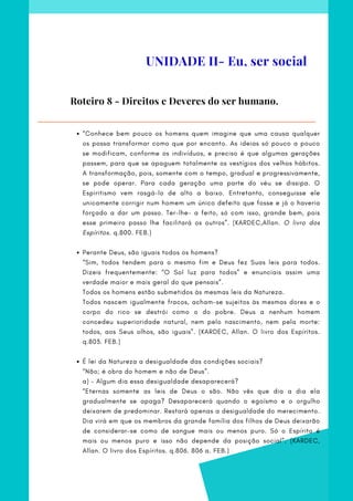 “Conhece bem pouco os homens quem imagine que uma causa qualquer
os possa transformar como que por encanto. As ideias só pouco a pouco
se modificam, conforme os indivíduos, e preciso é que algumas gerações
passem, para que se apaguem totalmente os vestígios dos velhos hábitos.
A transformação, pois, somente com o tempo, gradual e progressivamente,
se pode operar. Para cada geração uma parte do véu se dissipa. O
Espiritismo vem rasgá-lo de alto a baixo. Entretanto, conseguisse ele
unicamente corrigir num homem um único defeito que fosse e já o haveria
forçado a dar um passo. Ter-lhe- a feito, só com isso, grande bem, pois
esse primeiro passo lhe facilitará os outros”. (KARDEC,Allan. O livro dos
Espíritos. q.800. FEB.)
Perante Deus, são iguais todos os homens?
É lei da Natureza a desigualdade das condições sociais?
  
“Sim, todos tendem para o mesmo fim e Deus fez Suas leis para todos.
Dizeis frequentemente: “O Sol luz para todos” e enunciais assim uma
verdade maior e mais geral do que pensais”.
Todos os homens estão submetidos às mesmas leis da Natureza.
Todos nascem igualmente fracos, acham-se sujeitos às mesmas dores e o
corpo do rico se destrói como o do pobre. Deus a nenhum homem
concedeu superioridade natural, nem pelo nascimento, nem pela morte:
todos, aos Seus olhos, são iguais”. (KARDEC, Allan. O livro dos Espíritos.
q.803. FEB.)
 
“Não; é obra do homem e não de Deus”.
a) - Algum dia essa desigualdade desaparecerá?
“Eternas somente as leis de Deus o são. Não vês que dia a dia ela
gradualmente se apaga? Desaparecerá quando o egoísmo e o orgulho
deixarem de predominar. Restará apenas a desigualdade do merecimento.
Dia virá em que os membros da grande família dos filhos de Deus deixarão
de considerar-se como de sangue mais ou menos puro. Só o Espírito é
mais ou menos puro e isso não depende da posição social”. (KARDEC,
Allan. O livro dos Espíritos. q.806. 806 a. FEB.)
 
Roteiro 8 - Direitos e Deveres do ser humano.
UNIDADE II- Eu, ser social
 