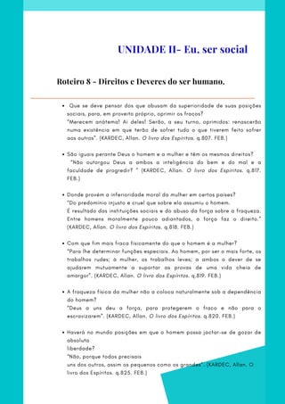   Que se deve pensar dos que abusam da superioridade de suas posições
sociais, para, em proveito próprio, oprimir os fracos?
São iguais perante Deus o homem e a mulher e têm os mesmos direitos?
Donde provém a inferioridade moral da mulher em certos países?
Com que fim mais fraca fisicamente do que o homem é a mulher?
A fraqueza física da mulher não a coloca naturalmente sob a dependência
do homem?
Haverá no mundo posições em que o homem possa jactar-se de gozar de
absoluta
“Merecem anátema! Ai deles! Serão, a seu turno, oprimidos: renascerão
numa existência em que terão de sofrer tudo o que tiverem feito sofrer
aos outros”. (KARDEC, Allan. O livro dos Espíritos. q.807. FEB.)
 
  “Não outorgou Deus a ambos a inteligência do bem e do mal e a
faculdade de progredir? ” (KARDEC, Allan. O livro dos Espíritos. q.817.
FEB.)
        
“Do predomínio injusto e cruel que sobre ela assumiu o homem.
É resultado das instituições sociais e do abuso da força sobre a fraqueza.
Entre homens moralmente pouco adiantados, a força faz o direito.”
(KARDEC, Allan. O livro dos Espíritos. q.818. FEB.)
 
“Para lhe determinar funções especiais. Ao homem, por ser o mais forte, os
trabalhos rudes; à mulher, os trabalhos leves; a ambos o dever de se
ajudarem mutuamente a suportar as provas de uma vida cheia de
amargor”. (KARDEC, Allan. O livro dos Espíritos. q.819. FEB.)
 
“Deus a uns deu a força, para protegerem o fraco e não para o
escravizarem”. (KARDEC, Allan. O livro dos Espíritos. q.820. FEB.)
 
liberdade?
“Não, porque todos precisais
uns dos outros, assim os pequenos como os grandes”. (KARDEC, Allan. O
livro dos Espíritos. q.825. FEB.)
 
Roteiro 8 - Direitos e Deveres do ser humano.
UNIDADE II- Eu, ser social
 