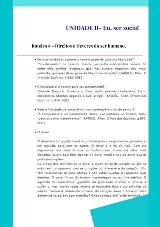 Em que condições poderia o homem gozar de absoluta liberdade?
É responsável o homem pelo seu pensamento?
Será a liberdade de consciência uma consequência da de pensar?
O dever
“Nas do eremita no deserto. Desde que juntos estejam dois homens, há
entre eles direitos recíprocos que lhes cumpre respeitar; não mais,
portanto, qualquer deles goza de liberdade absoluta”. (KARDEC, Allan. O
livro dos Espíritos. q.826. FEB.)
 
“Perante Deus, é. Somente a Deus sendo possível conhecê-lo, Ele o
condena ou absolve, segundo a Sua justiça”. (KARDEC, Allan. O livro dos
Espíritos. q.834. FEB.)
  
“A consciência é um pensamento íntimo, que pertence ao homem, como
todos os outros pensamentos”. (KARDEC, Allan. O livro dos Espíritos. q.835.
FEB.)
 
O dever é a obrigação moral da criatura para consigo mesma, primeiro, e,
em seguida, para com os outros. O dever é a lei da vida. Com ele
deparamos nas mais ínfimas particularidades, como nos atos mais
elevados. Quero aqui falar apenas do dever moral e não do dever que as
profissões impõem.
Na ordem dos sentimentos, o dever é muito difícil de cumprir-se, por se
achar em antagonismo com as atrações do interesse e do coração. Não
têm testemunhas as suas vitórias e não estão sujeitas à repressão suas
derrotas. O dever íntimo do homem fica entregue ao seu livre-arbítrio. O
aguilhão da consciência, guardião da probidade interior, o adverte e
sustenta; mas, muitas vezes, mostra-se impotente diante dos sofismas da
paixão. Fielmente observado, o dever do coração eleva o homem; como
determiná-lo, porém, com exatidão? Onde começa ele? onde termina?
Roteiro 8 - Direitos e Deveres do ser humano.
UNIDADE II- Eu, ser social
 