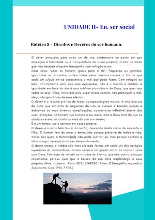 O dever principia, para cada um de vós, exatamente no ponto em que
ameaçais a felicidade ou a tranquilidade do vosso próximo; acaba no limite
que não desejais ninguém transponha com relação a vós.
Deus criou todos os homens iguais para a dor. Pequenos ou grandes,
ignorantes ou instruídos, sofrem todos pelas mesmas causas, a fim de que
cada um julgue em sã consciência o mal que pode fazer. Com relação ao
bem, infinitamente vário nas suas expressões, não é o mesmo o critério. A
igualdade em face da dor é uma sublime providência de Deus, que quer que
todos os seus filhos, instruídos pela experiência comum, não pratiquem o mal,
alegando ignorância de seus efeitos.
O dever é o resumo prático de todas as especulações morais; é uma bravura
da alma que enfrenta as angústias da luta; é austero e brando; pronto a
dobrar-se às mais diversas complicações, conserva-se inflexível diante das
suas tentações. O homem que cumpre o seu dever ama a Deus mais do que as
criaturas e ama as criaturas mais do que a si mesmo.
E a um tempo juiz e escravo em causa própria.
O dever é o mais belo laurel da razão; descende desta como de sua mãe o
filho. O homem tem de amar o dever, não porque preserve de males a vida,
males aos quais a Humanidade não pode subtrair-se, mas porque confere à
alma o vigor necessário ao seu desenvolvimento.
O dever cresce e irradia sob mais elevada forma, em cada um dos estágios
superiores da Humanidade. Jamais cessa a obrigação moral da criatura para
com Deus. Tem esta de refletir as virtudes do Eterno, que não aceita esboços
imperfeitos, porque quer que a beleza da sua obra resplandeça a seus
próprios olhos. - Lázaro. (Paris, 1863.) (KARDEC, Allan. O Evangelho segundo o
Espiritismo. Cap. XVII, 7 FEB.)
Roteiro 8 - Direitos e Deveres do ser humano.
UNIDADE II- Eu, ser social
 