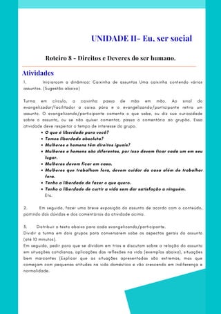 O que é liberdade para você?
Temos liberdade absoluta?
Mulheres e homens têm direitos iguais?
Mulheres e homens são diferentes, por isso devem ficar cada um em seu
lugar.
Mulheres devem ficar em casa.
Mulheres que trabalham fora, devem cuidar da casa além de trabalhar
fora.
Tenho a liberdade de fazer o que quero.
Tenho a liberdade de curtir a vida sem dar satisfação a ninguém.
1.            Iniciarcom a dinâmica: Caixinha de assuntos Uma caixinha contendo vários
assuntos. (Sugestão abaixo)
Turma em círculo, a caixinha passa de mão em mão. Ao sinal do
evangelizador/facilitador a caixa pára e o evangelizando/participante retira um
assunto. O evangelizando/participante comenta o que sabe, ou diz sua curiosidade
sobre o assunto, ou se não quiser comentar, passa o comentário ao grupão. Essa
atividade deve respeitar o tempo de interesse do grupo.
Etc.
2.            Em seguida, fazer uma breve exposição do assunto de acordo com o conteúdo,
partindo das dúvidas e dos comentários da atividade acima.
 
3.       Distribuir o texto abaixo para cada evangelizando/participante.
Dividir a turma em dois grupos para conversarem sobe os aspectos gerais do assunto
(até 10 minutos).
Em seguida, pedir para que se dividam em trios e discutam sobre a relação do assunto
em situações cotidianas, aplicações das reflexões na vida (exemplos abaixo), situações
bem marcantes (Explicar que as situações apresentadas são extremas, mas que
começam com pequenas atitudes na vida doméstica e vão crescendo em indiferença e
normalidade.
Roteiro 8 - Direitos e Deveres do ser humano.
UNIDADE II- Eu, ser social
Atividades
 