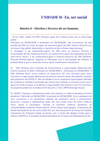   B) Em vídeo, líderes da ONU reforçam papel das mulheres para paz e cessar-fogo
global
Publicado em  03/06/2020 e Atualizado em 03/06/2020. Três funcionários do alto
escalão da ONU se uniram ao apelo do secretário-geral da ONU, António Guterres, por
um cessar-fogo global, destacando a importância das mulheres nesse processo.
A mensagem é da subsecretária-geral da ONU para os Assuntos Políticos e
Consolidação da Paz, Rosemary DiCarlo; do subsecretário-geral das Operações de Paz,
Jean-Pierre Lacroix, e da subsecretária-geral e diretora-executiva da ONU Mulheres,
Phumzile Mlambo-Ngcuka. Segundo as lideranças, com a participação de mulheres, a
probabilidade é que os resultados da paz sejam sustentáveis e duradouros.
C)    ONU Mulheres abre chamada de financiamento a organizações defensoras dos
direitos humanos no Brasil. Publicado em  03/06/2020 e  Atualizado em 03/06/2020. A
ONU Mulheres Brasil tornou pública na terça-feira (2) uma chamada para apoio
financeiro a organizações defensoras dos direitos humanos diante dos desafios impostos
pela pandemia de COVID-19. São convidadas a enviar propostas organizações lideradas
por mulheres e voltadas à promoção dos direitos das mulheres. A iniciativa conta com o
apoio da União Europeia e se destina a organizações não estatais e sem fins lucrativos.
As propostas podem ser enviadas até 21 de junho. ( Foto: UNFPA/Solange Souza)
D)  UNICEF: Crianças e adolescentes estão mais expostos à violência doméstica durante
pandemia. Publicado em 03/06/2020. Atualizado em 03/06/2020. Com a pandemia do
novo coronavírus e as necessárias medidas de isolamento social e confinamento
domiciliar, crianças e adolescentes estão sob risco ainda maior de sofrer violência
física, sexual e psicológica. Quando já acontece violência doméstica, as
vulnerabilidades aumentam drasticamente. Diante dessa preocupação, a Secretaria de
Estado de Saúde do Rio de Janeiro (SES-RJ), por meio de parceria do Grupo de Trabalho
Intersetorial do Programa Saúde na Escola, com o Fundo das Nações Unidas para a
Infância (UNICEF) e o Conselho Estadual de Defesa da Criança e do Adolescente do Rio
Roteiro 8 - Direitos e Deveres do ser humano.
UNIDADE II- Eu, ser social
 