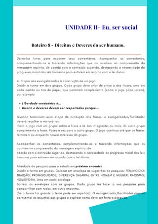 Liberdade verdadeira é...
Direito e deveres devem ser respeitados porque...
Deixá-los livres para exporem seus comentários. Acompanhar os comentários,
complementando-os e trazendo informações que os auxiliem na compreensão da
mensagem espírita, de acordo com o conteúdo sugerido, destacando a necessidade do
progresso moral das leis humanas para estarem em acordo com a lei divina.
 
4. Propor aos evangelizandos a construção de um jogo.
Dividir a turma em dois grupos. Cada grupo deve criar de cinco a dez frases, uma em
cada cartão ou tira de papel, que permitam complemento (como o jogo papo jovem),
por exemplo:
Quando terminada essa etapa de produção das frases, o evangelizador/facilitador
deverá recolher e misturá-las.
Inicia o jogo com um grupo: retira a frase e lê. Um integrante, ou mais, do outro grupo
complementa a frase. Passa a vez para o outro grupo. O jogo continua até que as frases
terminem ou enquanto houver interesse do grupo.
 
Acompanhar os comentários, complementando-os e trazendo informações que os
auxiliem na compreensão da mensagem espírita, de
acordo com o conteúdo sugerido, destacando a necessidade do progresso moral das leis
humanas para estarem em acordo com a lei divina.
Atividade de pesquisa para o estudo em próximo encontro.    
Dividir a turma em grupos. Colocar em envelope as sugestões de pesquisa: FEMINICÍDIO;
TRAIÇÃO; PROMISCUIDADE; DIFERENÇA SALARIAL ENTRE HOMEM E MULHER; RACISMO;
HOMOFOBIA. Uma em cada envelope.      
Sortear os envelopes com os grupos. Cada grupo irá fazer a sua pesquisa para
compartilhar com todos, em outro encontro.
(Se a turma for grande o tema pode ser repetido). O evangelizador/facilitador precisa
apresentar os assuntos aos grupos e explicar como deve ser feita a pesquisa.
Roteiro 8 - Direitos e Deveres do ser humano.
UNIDADE II- Eu, ser social
 