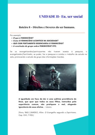 O que é FEMINICÍDIO?
Como O FEMINICÍDIO ACONTECE NA SOCIEDADE?
QUE COM PORTAMENTO DESENCADEIA O FEMINICÍDIO?
A conclusão do grupo sobre FEMINICÍDIO? ETC.
Por exemplo:
 
Se os evangelizandos/participantes não tiverem acesso à pesquisa, o
evangelizador/facilitador, se puder, faz a pesquisa e conduz o trabalho de estudo na
sala, promovendo o estudo de grupo das informações trazidas.
Roteiro 8 - Direitos e Deveres do ser humano.
UNIDADE II- Eu, ser social
A igualdade em face da dor é uma sublime providência de
Deus, que quer que todos os seus filhos, instruídos pela
experiência comum, não pratiquem o mal, alegando
ignorância de seus efeitos. - Lázaro.
(Paris, 1863.) (KARDEC, Allan. O Evangelho segundo o Espiritismo.
Cap. XVII, 7 FEB.)
 