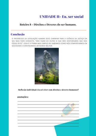 _________________________________________________________________________
_________________________________________________________________________
_________________________________________________________________________
_________________________________________________________________________
_________________________________________________________________________
_________________________________________________________________________
_________________________________________________________________________
_________________________________________________________________________
________________________________________________________________________
anotações:
O PROGRESSO DA LEGISLAÇÃO HUMANA DEVE CAMINHAR PARA A VIVÊNCIA DA JUSTIÇA EM
SEU MAIS PURO CONCEITO, “NÃO FAZER AO OUTRO O QUE NÃO GOSTARÍAMOS QUE NOS
FOSSE FEITO”. ESSA É A FORMA MAIS SIMPLES DE SABERMOS COMO NOS COMPORTARMOS EM
SOCIEDADE E CONSTRUIRMOS UM MUNDO MELHOR.
UNIDADE II- Eu, ser social
Roteiro 8 - Direitos e Deveres do ser humano.
Conclusão
Reflexão individual: Eu sei viver com direitos e deveres humanos?
 