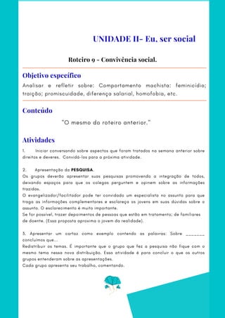 Analisar e refletir sobre: Comportamento machista: feminicídio;
traição; promiscuidade, diferença salarial, homofobia, etc.
Objetivo específico
"O mesmo do roteiro anterior."
Roteiro 9 - Convivência social.
UNIDADE II- Eu, ser social
Conteúdo
Atividades
1.          Iniciar conversando sobre aspectos que foram tratados na semana anterior sobre
direitos e deveres. Convidá-los para a próxima atividade.
 
2.      Apresentação da PESQUISA.
Os grupos deverão apresentar suas pesquisas promovendo a integração de todos,
deixando espaços para que os colegas perguntem e opinem sobre as informações
trazidas.
O evangelizador/facilitador pode ter convidado um especialista no assunto para que
traga as informações complementares e esclareça os jovens em suas dúvidas sobre o
assunto. O esclarecimento é muito importante.    
Se for possível, trazer depoimentos de pessoas que estão em tratamento; de familiares
de doente. (Essa proposta aproxima o jovem da realidade).
3. Apresentar um cartaz como exemplo contendo as palavras: Sobre _______
concluímos que...
Redistribuir os temas. É importante que o grupo que fez a pesquisa não fique com o
mesmo tema nessa nova distribuição. Essa atividade é para concluir o que os outros
grupos entenderam sobre as apresentações.
Cada grupo apresenta seu trabalho, comentando.
 