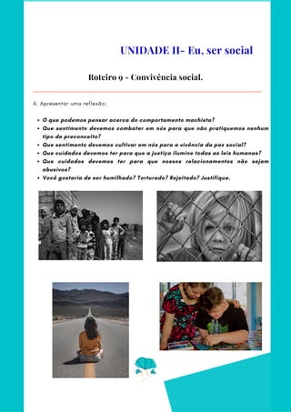 O que podemos pensar acerca do comportamento machista?
Que sentimento devemos combater em nós para que não pratiquemos nenhum
tipo de preconceito?
Que sentimento devemos cultivar em nós para a vivência da paz social?
Que cuidados devemos ter para que a justiça ilumine todas as leis humanas?
Que cuidados devemos ter para que nossos relacionamentos não sejam
abusivos?
Você gostaria de ser humilhado? Torturado? Rejeitado? Justifique.
4. Apresentar uma reflexão:
Roteiro 9 - Convivência social.
UNIDADE II- Eu, ser social
 