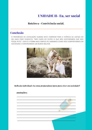 _________________________________________________________________________
_________________________________________________________________________
_________________________________________________________________________
_________________________________________________________________________
_________________________________________________________________________
_________________________________________________________________________
_________________________________________________________________________
_________________________________________________________________________
________________________________________________________________________
anotações:
O PROGRESSO DA LEGISLAÇÃO HUMANA DEVE CAMINHAR PARA A VIVÊNCIA DA JUSTIÇA EM
SEU MAIS PURO CONCEITO, “NÃO FAZER AO OUTRO O QUE NÃO GOSTARÍAMOS QUE NOS
FOSSE FEITO”. ESSA É A FORMA MAIS SIMPLES DE SABERMOS COMO NOS COMPORTARMOS EM
SOCIEDADE E CONSTRUIRMOS UM MUNDO MELHOR.
UNIDADE II- Eu, ser social
Roteiro 9 - Convivência social.
Conclusão
Reflexão individual: Eu estou preparado(a) para para viver em sociedade?
 