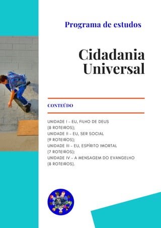 UNIDADE I – EU, FILHO DE DEUS
(8 ROTEIROS);
UNIDADE II – EU, SER SOCIAL
(9 ROTEIROS);
UNIDADE III – EU, ESPÍRITO IMORTAL
(7 ROTEIROS);
UNIDADE IV – A MENSAGEM DO EVANGELHO
(8 ROTEIROS).
CONTEÚDO
Cidadania
Universal
Programa de estudos
 