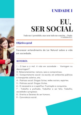 Favorecer entendimento da Lei Natural sobre a vida
em sociedade.
Objetivo geral
UNIDADE I
EU,
SER SOCIAL
1 - O bem e o mal. A vida em sociedade - Vantagem ou
desvantagem?
2- Relacionamentos: namoro, sexo e compromisso.
3 – Comportamento social: na escola; em ambientes públicos
e transportes coletivo, etc.
4 – Práticas social: Drogas lícitas; redes sociais; esportes.
5 – Práticas social: Drogas ilícitas.
6 – O necessário e o supérfluo. Frustração e conquistas.
7 – Trabalho e profissão. Trabalhar e ser feliz. Trabalho,
sociedade e progresso.
8 – Direitos e Deveres do ser humano.
9 - Convivência social.
ROTEIROS
Tudo me é permitido, mas nem tudo me convém. - Paulo
I Coríntios 6:12 .
 