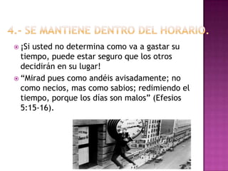 4.- Se mantiene dentro del horario.  ¡Si usted no determina como va a gastar su tiempo, puede estar seguro que los otros decidirán en su lugar! “Mirad pues como andéis avisadamente; no como necios, mas como sabios; redimiendo el tiempo, porque los días son malos” (Efesios 5:15-16). 
