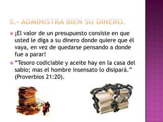 5.- Administra bien su dinero.¡El valor de un presupuesto consiste en que usted le diga a su dinero donde quiere que él vaya, en vez de quedarse pensando a donde fue a parar!“Tesoro codiciable y aceite hay en la casa del sabio; mas el hombre insensato lo disipará.” (Proverbios 21:20). 
