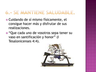 6.- Se mantiene saludable. Cuidando de sí mismo físicamente, el consigue hacer más y disfrutar de sus realizaciones. “Que cada uno de vosotros sepa tener su vaso en santificación y honor” (I Tesalonicenses 4:4). 