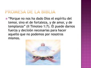 Promesa de la Biblia“Porque no nos ha dado Dios el espíritu del temor, sino el de fortaleza, y de amor, y de templanza” (II Timoteo 1:7). Él puede darnos fuerza y decisión necesarias para hacer aquello que no podemos por nosotros mismos. 