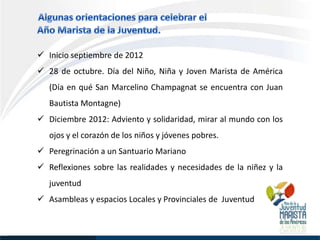  Inicio septiembre de 2012
 28 de octubre. Día del Niño, Niña y Joven Marista de América
   (Día en qué San Marcelino Champagnat se encuentra con Juan
   Bautista Montagne)
 Diciembre 2012: Adviento y solidaridad, mirar al mundo con los
   ojos y el corazón de los niños y jóvenes pobres.
 Peregrinación a un Santuario Mariano
 Reflexiones sobre las realidades y necesidades de la niñez y la
   juventud
 Asambleas y espacios Locales y Provinciales de Juventud
 